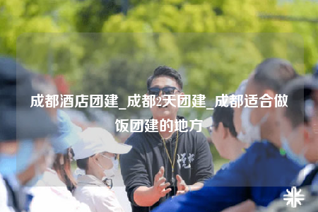 成都酒店團(tuán)建_成都2天團(tuán)建_成都適合做飯團(tuán)建的地方