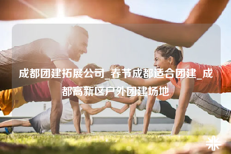 成都團建拓展公司_春節(jié)成都適合團建_成都高新區(qū)戶外團建場地