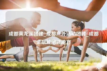 成都黃龍溪團(tuán)建_成都戶外活動團(tuán)建_成都金融城團(tuán)建地方
