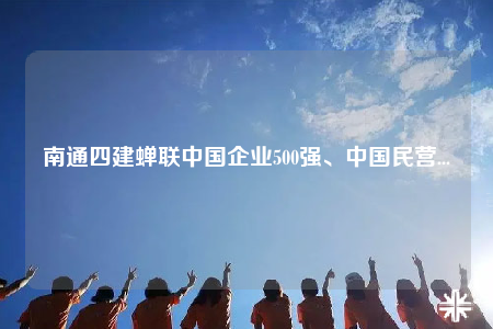 南通四建蟬聯(lián)中國企業(yè)500強、中國民營...