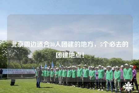 北京周邊適合30人團建的地方，5個必去的團建地點！