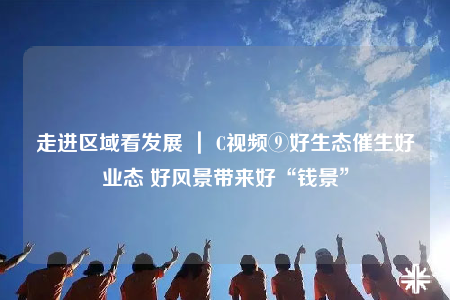 走進(jìn)區(qū)域看發(fā)展 ｜ C視頻⑨好生態(tài)催生好業(yè)態(tài) 好風(fēng)景帶來(lái)好“錢景”