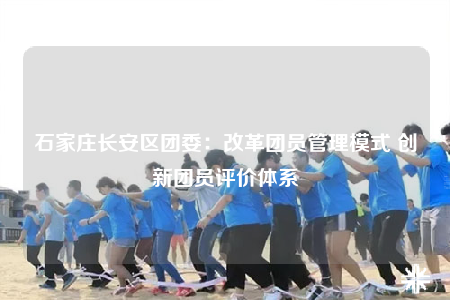 石家莊長安區(qū)團委：改革團員管理模式 創(chuàng)新團員評價體系