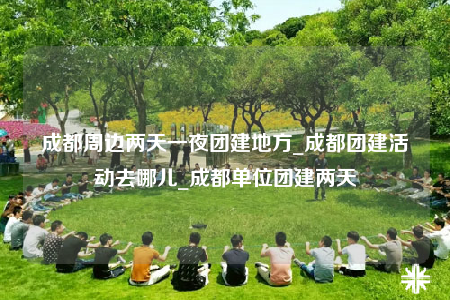 成都周邊兩天一夜團(tuán)建地方_成都團(tuán)建活動(dòng)去哪兒_成都單位團(tuán)建兩天