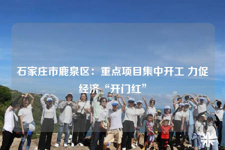 石家莊市鹿泉區(qū)：重點(diǎn)項(xiàng)目集中開(kāi)工 力促經(jīng)濟(jì)“開(kāi)門(mén)紅”