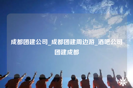 成都團建公司_成都團建周邊游_酒吧公司團建成都