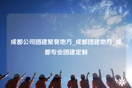 成都公司團(tuán)建聚餐地方_成都團(tuán)建地方_成都專業(yè)團(tuán)建定制