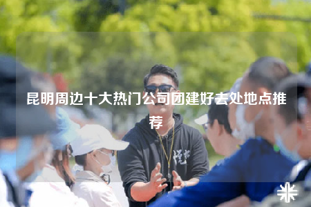 昆明周邊十大熱門公司團(tuán)建好去處地點(diǎn)推薦