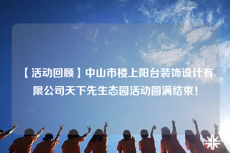 【活動(dòng)回顧】中山市樓上陽(yáng)臺(tái)裝飾設(shè)計(jì)有限公司天下先生態(tài)園活動(dòng)圓滿結(jié)束！