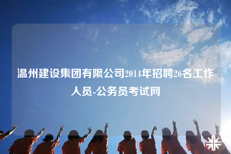 溫州建設集團有限公司2014年招聘26名工作人員-公務員考試網(wǎng)