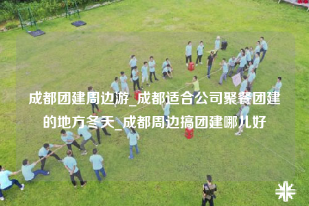 成都團建周邊游_成都適合公司聚餐團建的地方冬天_成都周邊搞團建哪兒好