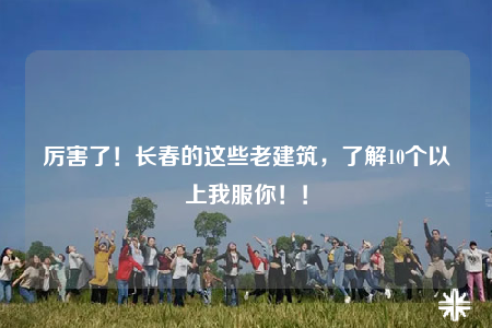 厲害了！長春的這些老建筑，了解10個(gè)以上我服你??！